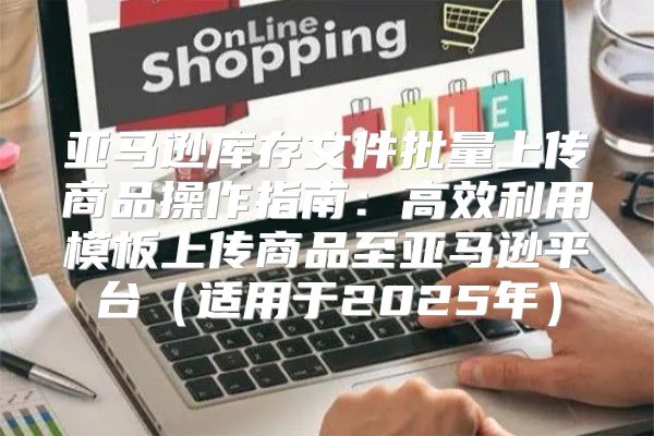 亚马逊库存文件批量上传商品操作指南：高效利用模板上传商品至亚马逊平台适用于2025年