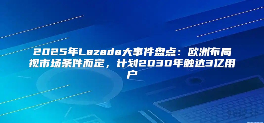 2025年Lazada大事件盘点：欧洲布局视市场条件而定，计划2030年触达3亿用户