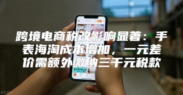 跨境电商税改影响显著：手表海淘成本增加，一元差价需额外缴纳三千元税款