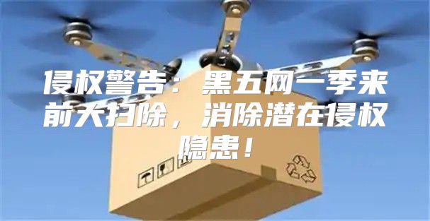 侵权警告：黑五网一季来前大扫除，消除潜在侵权隐患！