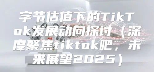 字节估值下的TikTok发展动向探讨深度聚焦tiktok吧，未来展望2025