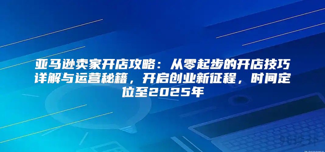 亚马逊卖家开店攻略：从零起步的开店技巧详解与运营秘籍，开启创业新征程，时间定位至2025年