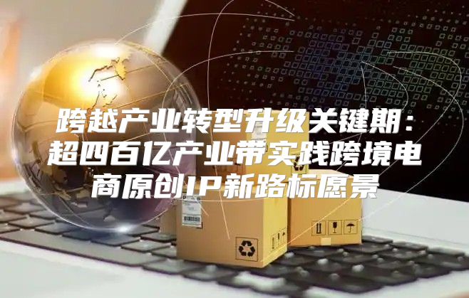 跨越产业转型升级关键期：超四百亿产业带实践跨境电商原创IP新路标愿景
