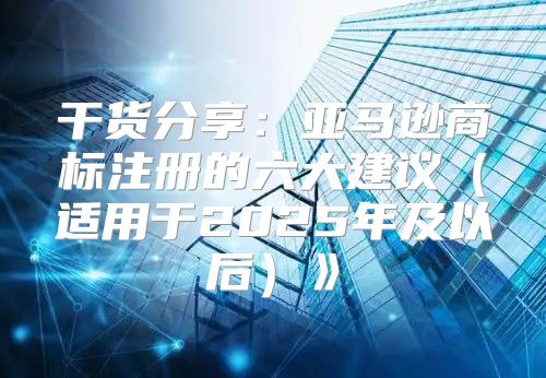 干货分享：亚马逊商标注册的六大建议适用于2025年及以后》
