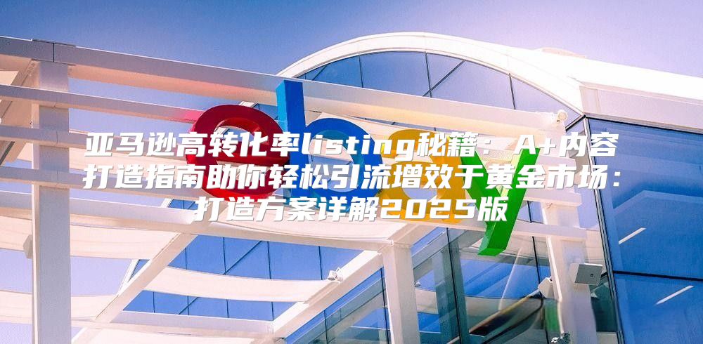 亚马逊高转化率listing秘籍：A+内容打造指南助你轻松引流增效于黄金市场：打造方案详解2025版