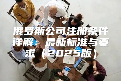 俄罗斯公司注册条件详解：最新标准与要求2025版