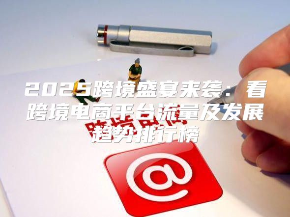 2025跨境盛宴来袭：看跨境电商平台流量及发展趋势排行榜
