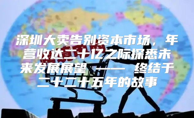 深圳大卖告别资本市场，年营收达二十亿之际探悉未来发展展望 —— 终结于二十二十五年的故事