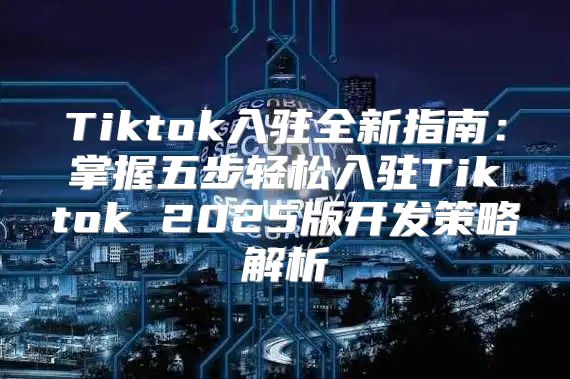 Tiktok入驻全新指南：掌握五步轻松入驻Tiktok 2025版开发策略解析