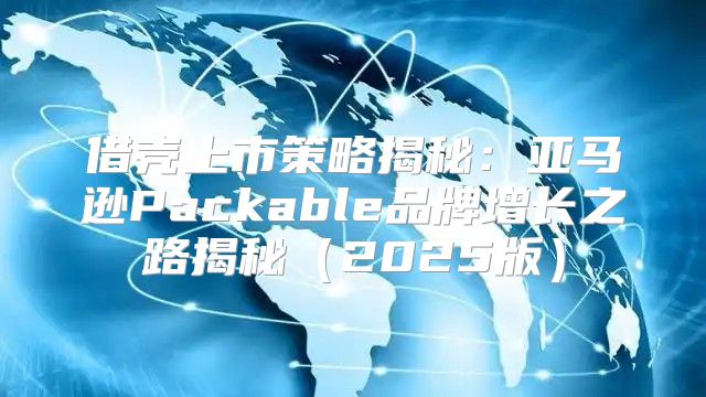 借壳上市策略揭秘：亚马逊Packable品牌增长之路揭秘2025版