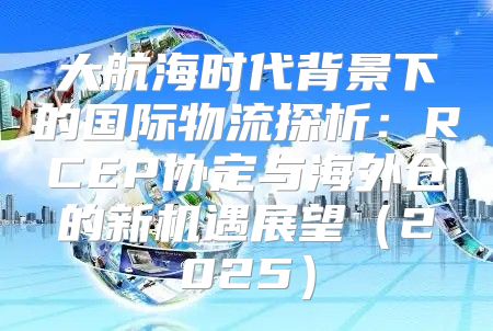 大航海时代背景下的国际物流探析：RCEP协定与海外仓的新机遇展望2025