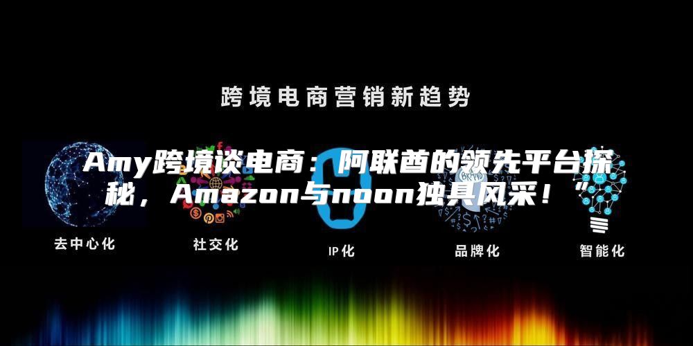 Amy跨境谈电商：阿联酋的领先平台探秘，Amazon与noon独具风采！”