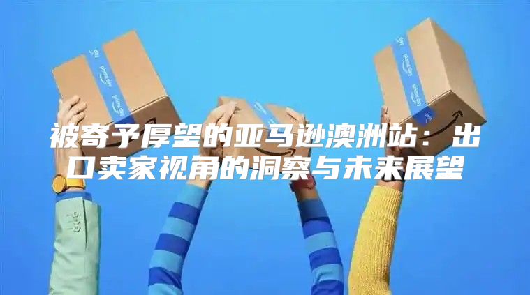 被寄予厚望的亚马逊澳洲站：出口卖家视角的洞察与未来展望
