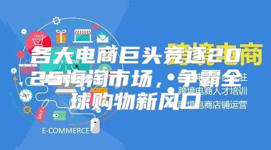 各大电商巨头竞逐2025海淘市场，争霸全球购物新风口
