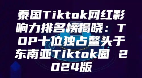 泰国Tiktok网红影响力排名榜揭晓：TOP十位独占鳌头于东南亚Tiktok圈 2025版