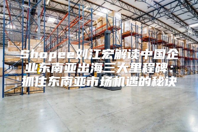 Shopee刘江宏解读中国企业东南亚出海三大里程碑：抓住东南亚市场机遇的秘诀