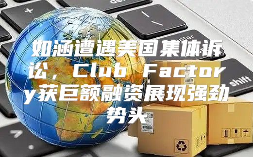 如涵遭遇美国集体诉讼，Club Factory获巨额融资展现强劲势头