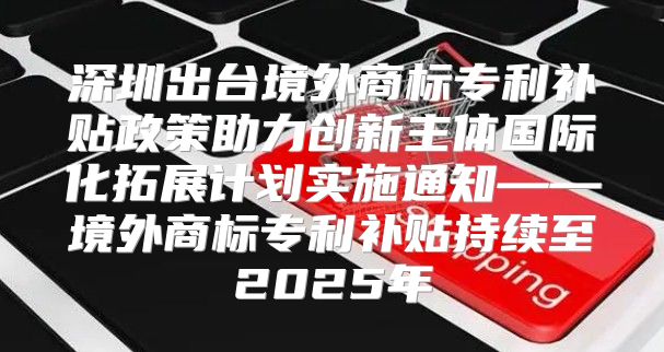 深圳出台境外商标专利补贴政策助力创新主体国际化拓展计划实施通知——境外商标专利补贴持续至2025年