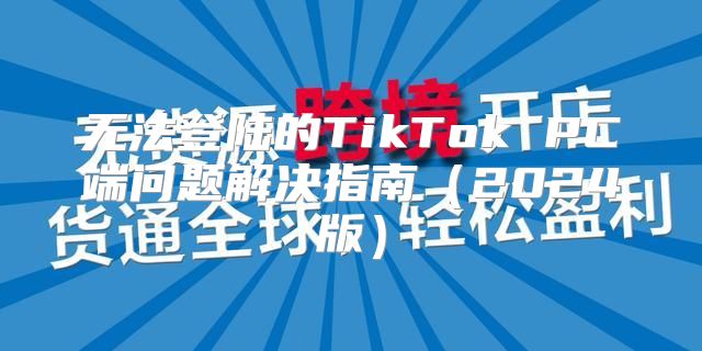 无法登陆的TikTok PC端问题解决指南2025版