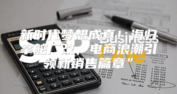 新时代梦想成真！海归掌舵厂改，电商浪潮引领新销售篇章”