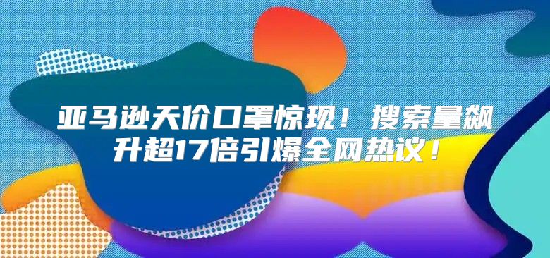 亚马逊天价口罩惊现！搜索量飙升超17倍引爆全网热议！