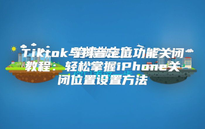 Tiktok与抖音定位功能关闭教程：轻松掌握iPhone关闭位置设置方法