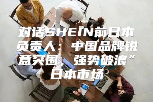 对话SHEIN前日本负责人：中国品牌锐意突围，强势破浪”日本市场