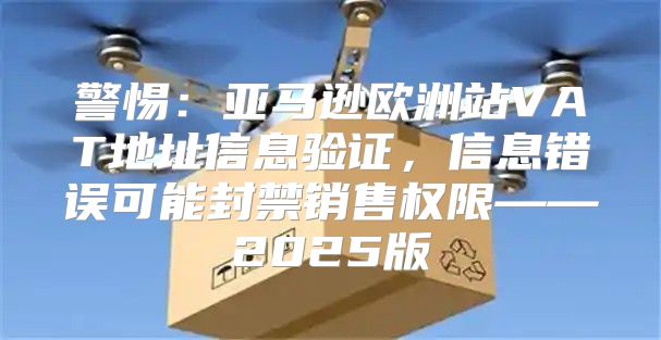 警惕：亚马逊欧洲站VAT地址信息验证，信息错误可能封禁销售权限——2025版