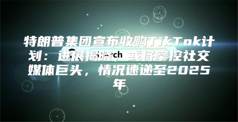特朗普集团宣布收购TikTok计划：进展揭晓，或将掌控社交媒体巨头，情况速递至2025年