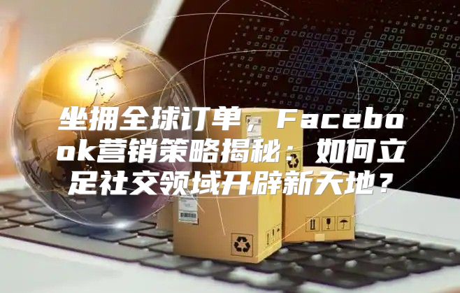 坐拥全球订单，Facebook营销策略揭秘：如何立足社交领域开辟新天地？
