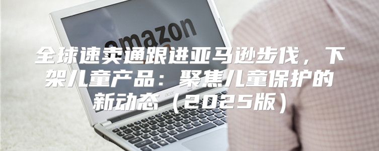 全球速卖通跟进亚马逊步伐，下架儿童产品：聚焦儿童保护的新动态2025版
