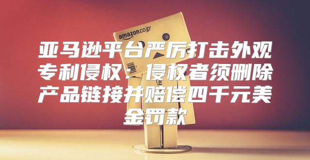 亚马逊平台严厉打击外观专利侵权：侵权者须删除产品链接并赔偿四千元美金罚款
