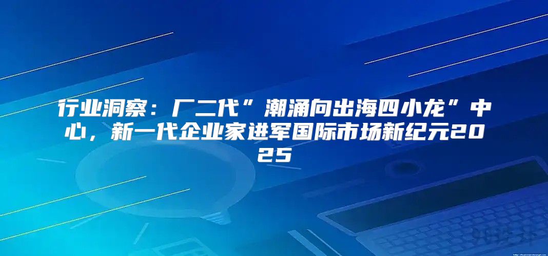 行业洞察：厂二代”潮涌向出海四小龙”中心，新一代企业家进军国际市场新纪元2025