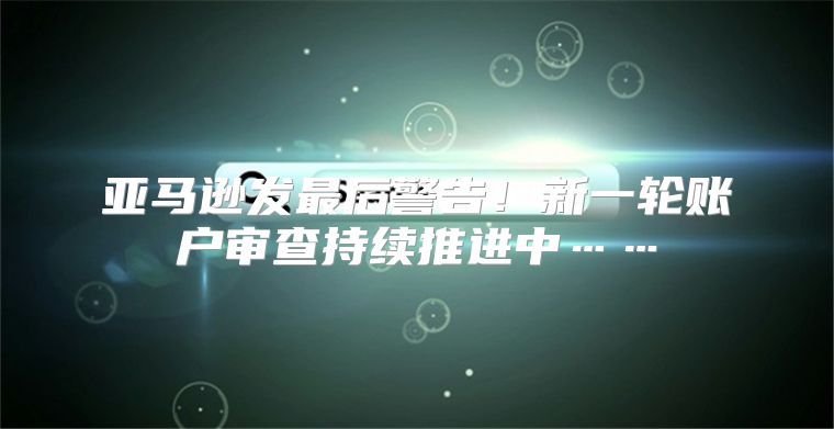 亚马逊发最后警告！新一轮账户审查持续推进中……