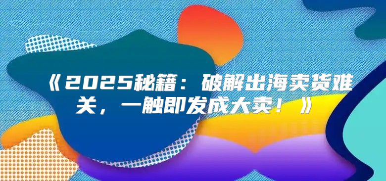 2025秘籍：破解出海卖货难关，一触即发成大卖！