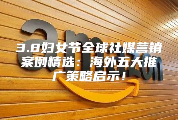 3.8妇女节全球社媒营销案例精选：海外五大推广策略启示！