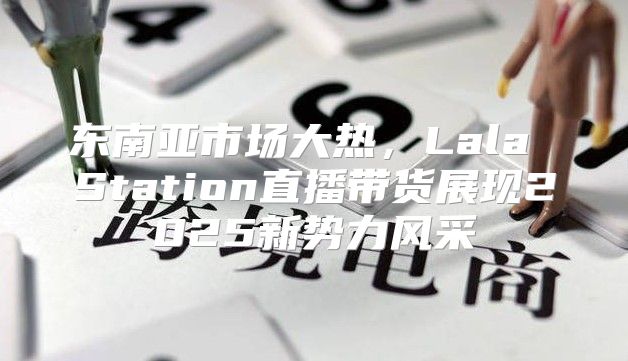 东南亚市场大热，Lala Station直播带货展现2025新势力风采
