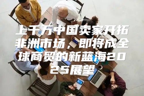 上千万中国卖家开拓非洲市场，即将成全球商贸的新蓝海2025展望
