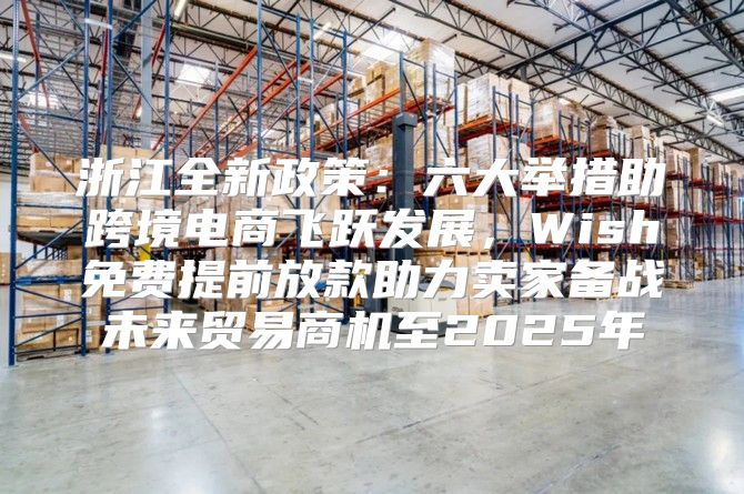浙江全新政策：六大举措助跨境电商飞跃发展，Wish免费提前放款助力卖家备战未来贸易商机至2025年