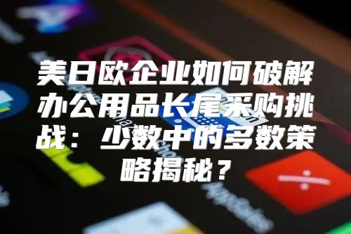 美日欧企业如何破解办公用品长尾采购挑战：少数中的多数策略揭秘？