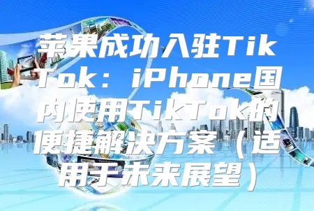 苹果成功入驻TikTok：iPhone国内使用TikTok的便捷解决方案适用于未来展望