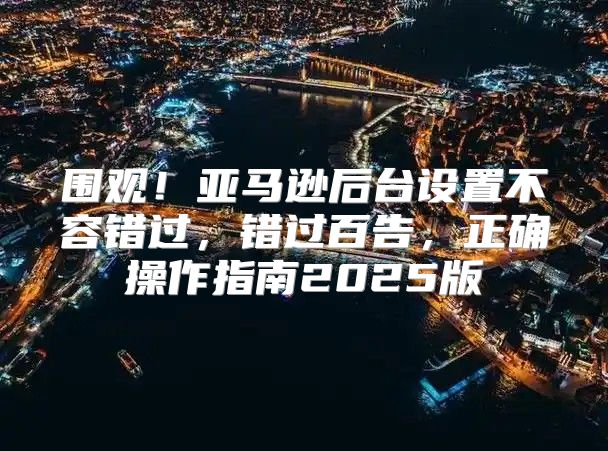 围观！亚马逊后台设置不容错过，错过百告，正确操作指南2025版