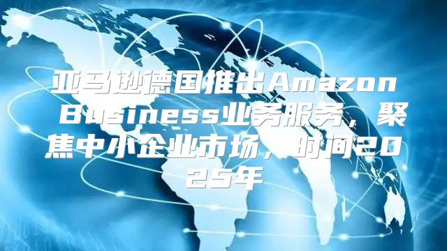 亚马逊德国推出Amazon Business业务服务，聚焦中小企业市场，时间2025年