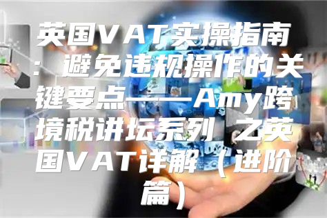 英国VAT实操指南：避免违规操作的关键要点——Amy跨境税讲坛系列②之英国VAT详解进阶篇
