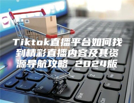 Tiktok直播平台如何找到精彩直播内容及其资源导航攻略 2025版