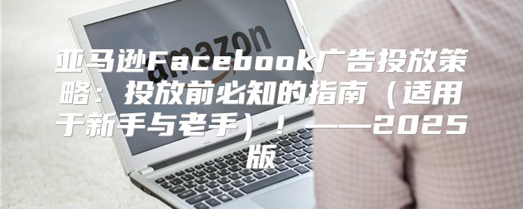 亚马逊Facebook广告投放策略：投放前必知的指南适用于新手与老手！——2025版