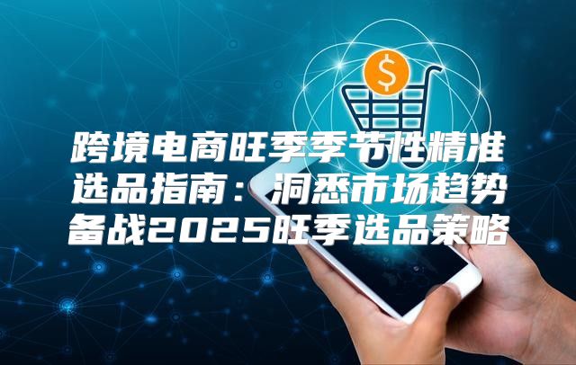跨境电商旺季季节性精准选品指南：洞悉市场趋势备战2025旺季选品策略