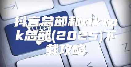 抖音总部和tiktok总部(2025)下载攻略