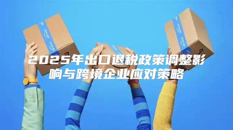 2025年出口退税政策调整影响与跨境企业应对策略