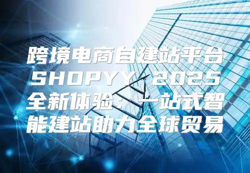 跨境电商自建站平台SHOPYY 2025全新体验：一站式智能建站助力全球贸易